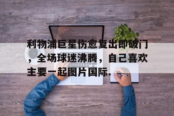 爱游戏(ayx)中国体育国际-包含利物浦巨星伤愈复出即破门，全场球迷沸腾，自己喜欢主要一起图片国际.的词条-爱游戏(ayx)中国体育国际